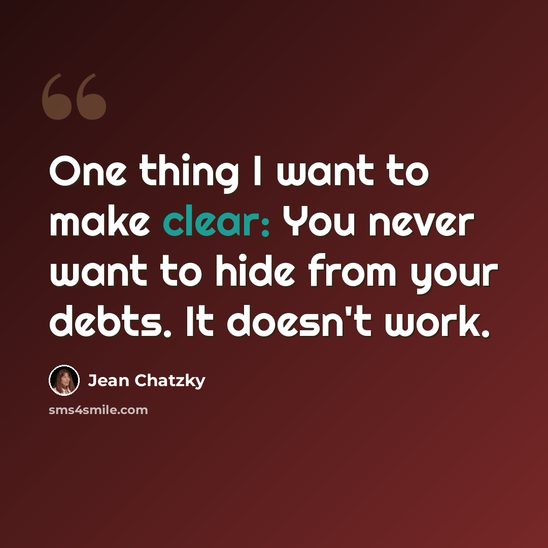“One thing I want to make clear: You never want to hide from your debts. It doesn't work.” quote by Jean Chatzky
