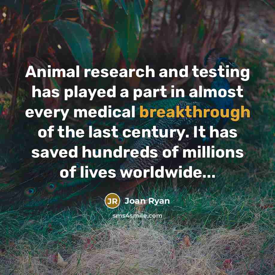 “Animal research and testing has played a part in almost every medical breakthrough of the last century. It has saved hundreds of millions of lives worldwide...” quote by Joan Ryan