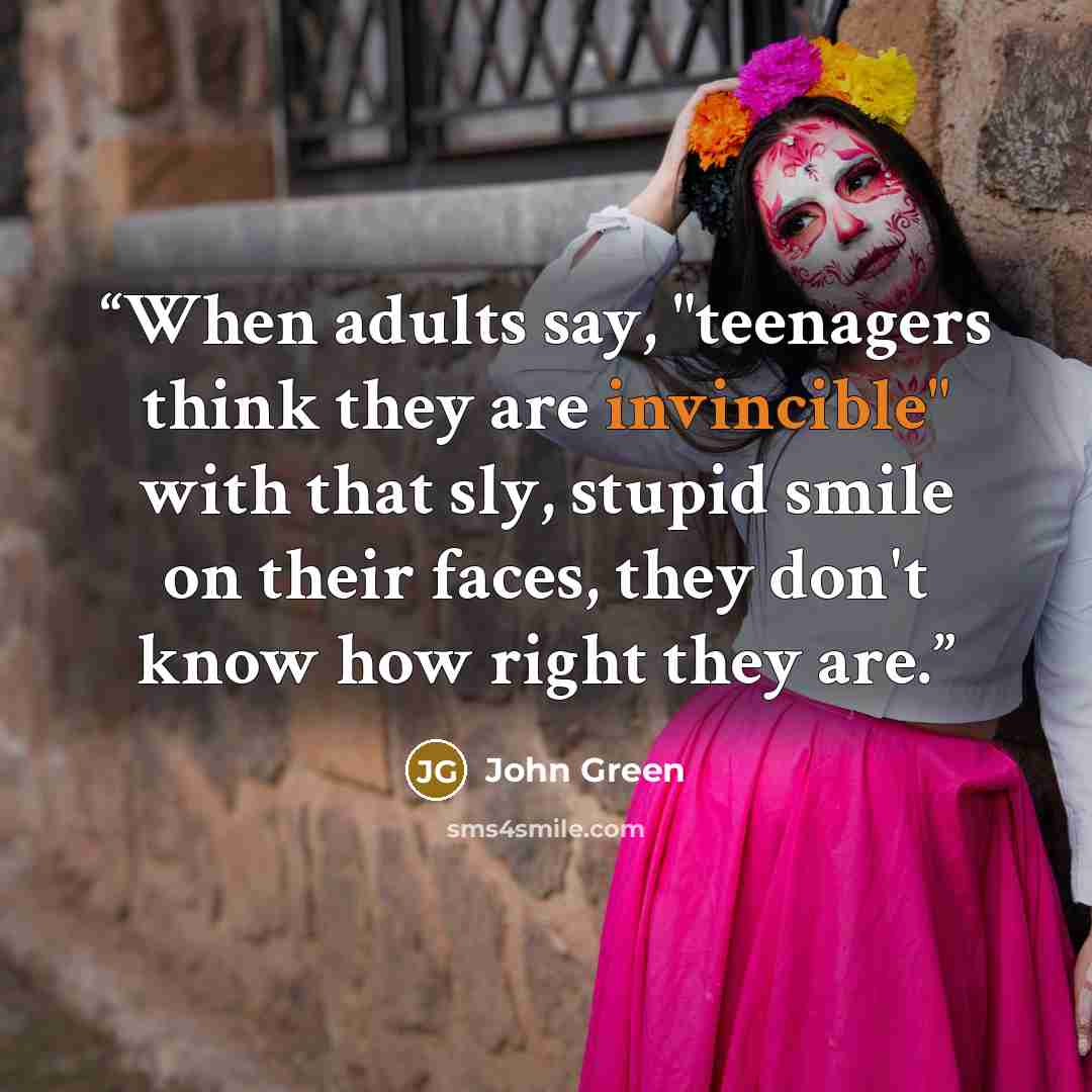 “When adults say, "teenagers think they are invincible" with that sly, stupid smile on their faces, they don't know how right they are.” quote by John Green