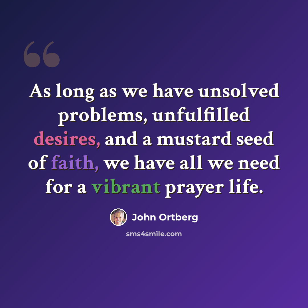 “As long as we have unsolved problems, unfulfilled desires, and a mustard seed of faith, we have all we need for a vibrant prayer life.” quote by John Ortberg