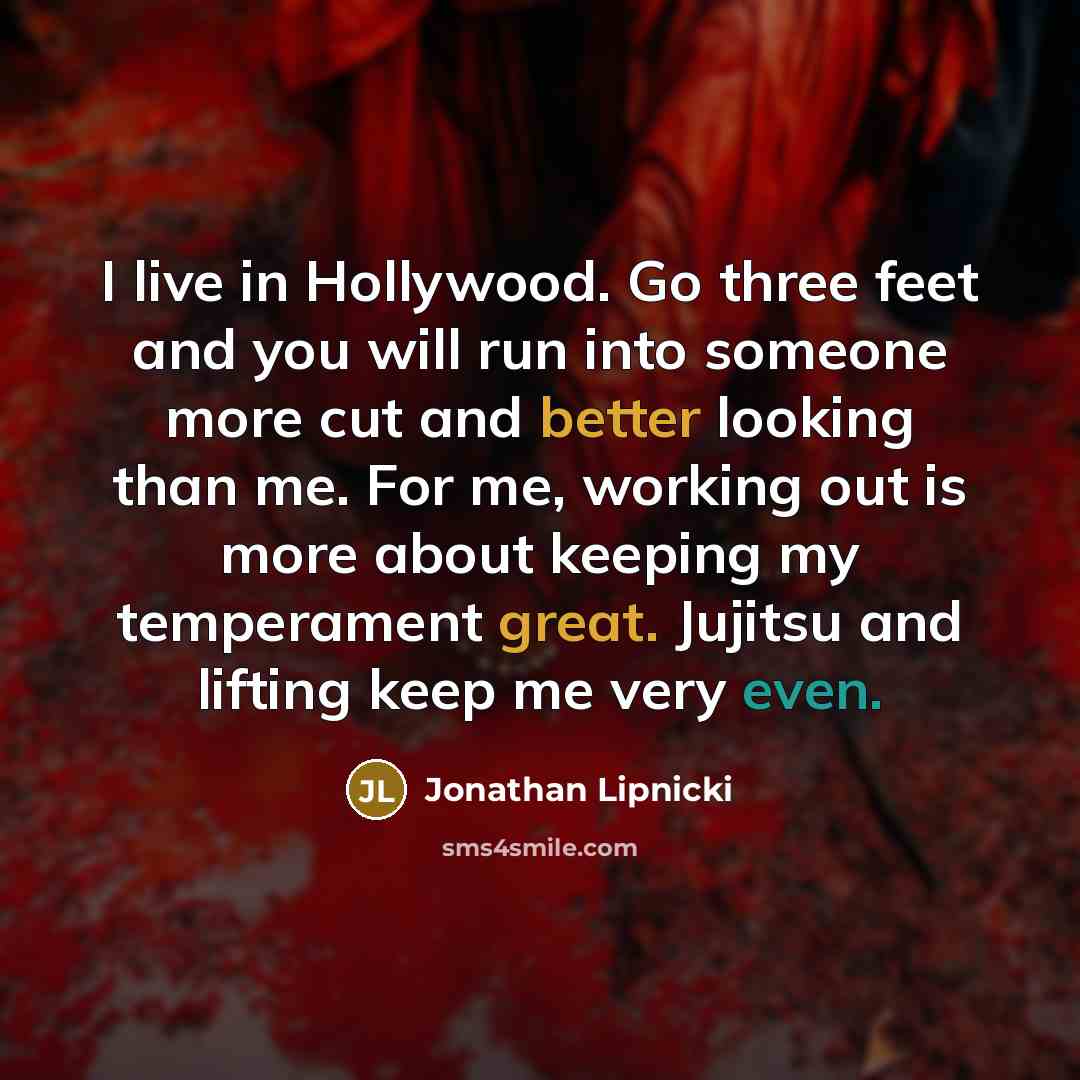 “I live in Hollywood. Go three feet and you will run into someone more cut and better looking than me. For me, working out is more about keeping my temperament great. Jujitsu and lifting keep me very even.” quote by Jonathan Lipnicki