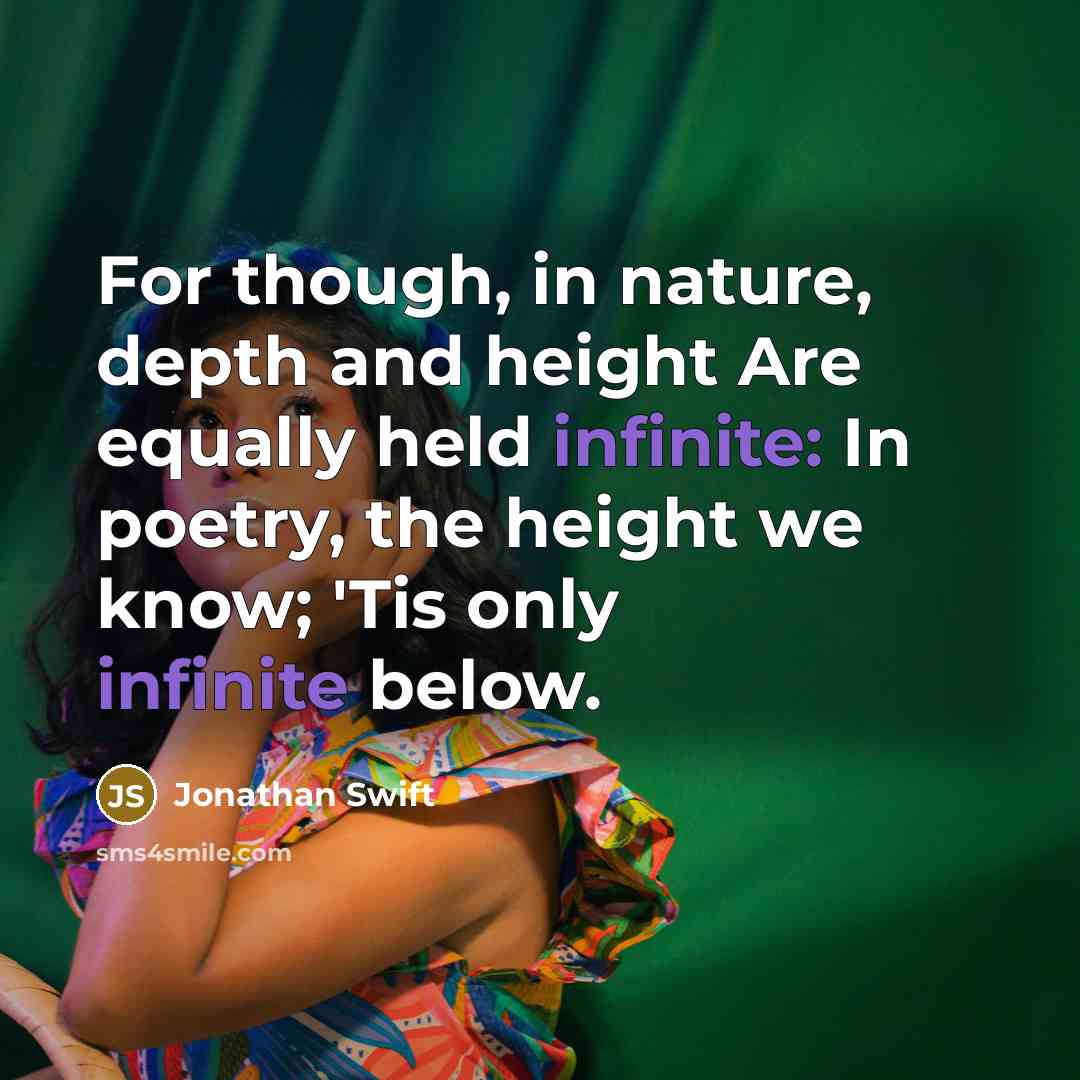“For though, in nature, depth and height Are equally held infinite: In poetry, the height we know; 'Tis only infinite below.” quote by Jonathan Swift