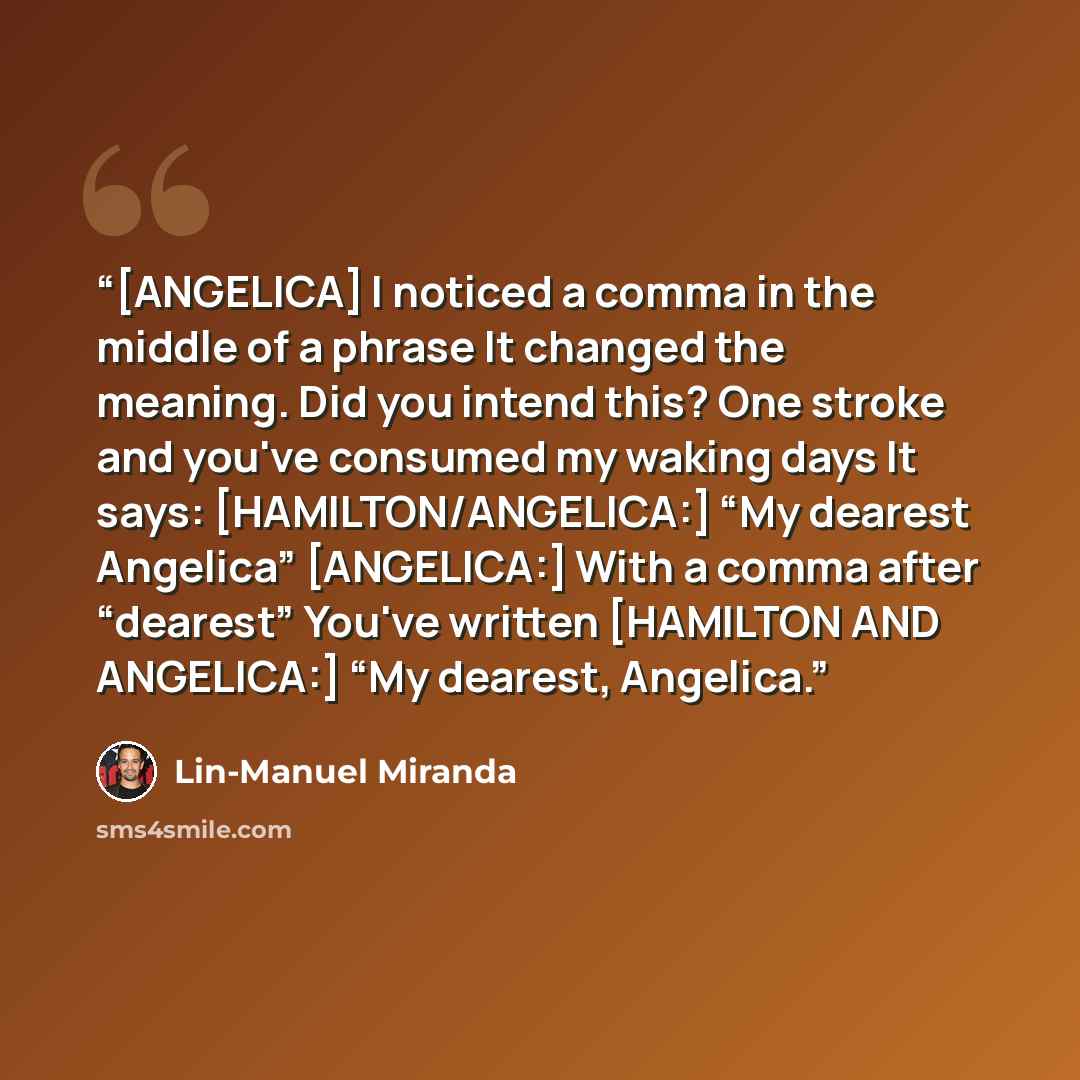 “[ANGELICA] I noticed a comma in the middle of a phrase It changed the meaning. Did you intend this? One stroke and you've consumed my waking days It says: [HAMILTON/ANGELICA:] “My dearest Angelica” [ANGELICA:] With a comma after “dearest” You've written [HAMILTON AND ANGELICA:] “My dearest…” quote by Lin-Manuel Miranda