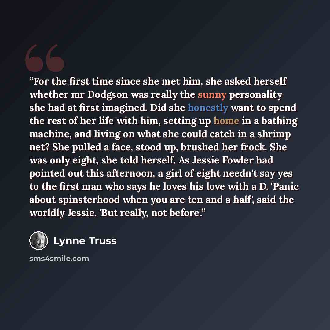 “For the first time since she met him, she asked herself whether mr Dodgson was really the sunny personality she had at first imagined. Did she honestly want to spend the rest of her life with him, setting up home in a bathing machine, and living on what she could catch in a shrimp net? She pulled…” quote by Lynne Truss