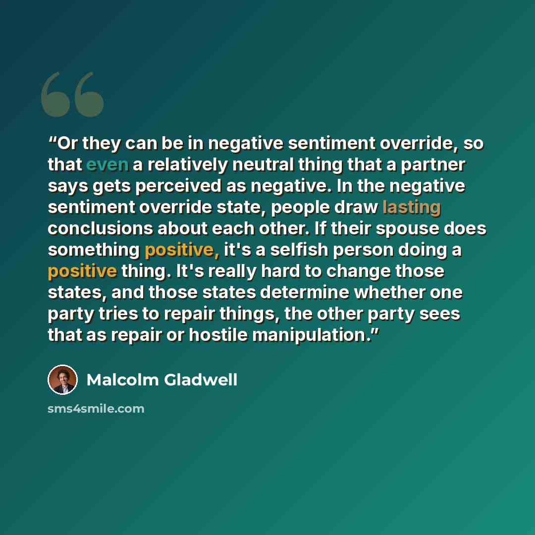 “Or they can be in negative sentiment override, so that even a relatively neutral thing that a partner says gets perceived as negative. In the negative sentiment override state, people draw lasting conclusions about each other. If their spouse does something positive, it's a selfish person doing a…” quote by Malcolm Gladwell
