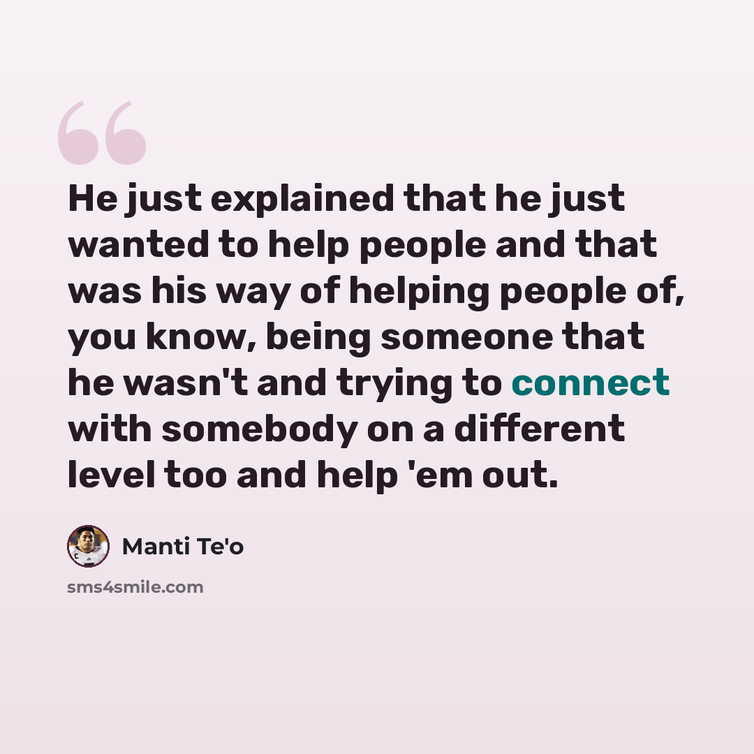 “He just explained that he just wanted to help people and that was his way of helping people of, you know, being someone that he wasn't and trying to connect with somebody on a different level too and help 'em out.” quote by Manti Te'o