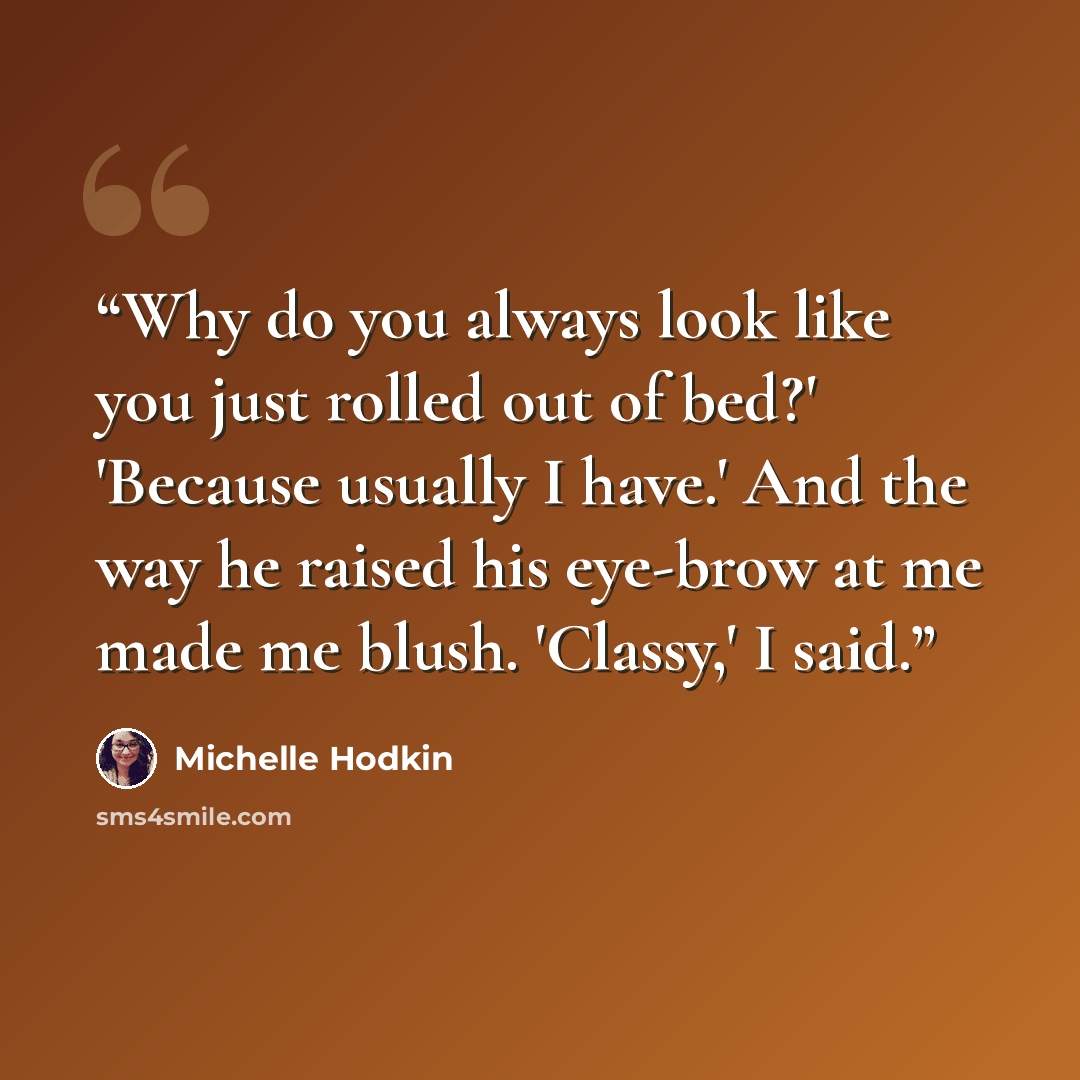 “Why do you always look like you just rolled out of bed?' 'Because usually I have.' And the way he raised his eye-brow at me made me blush. 'Classy,' I said.” quote by Michelle Hodkin