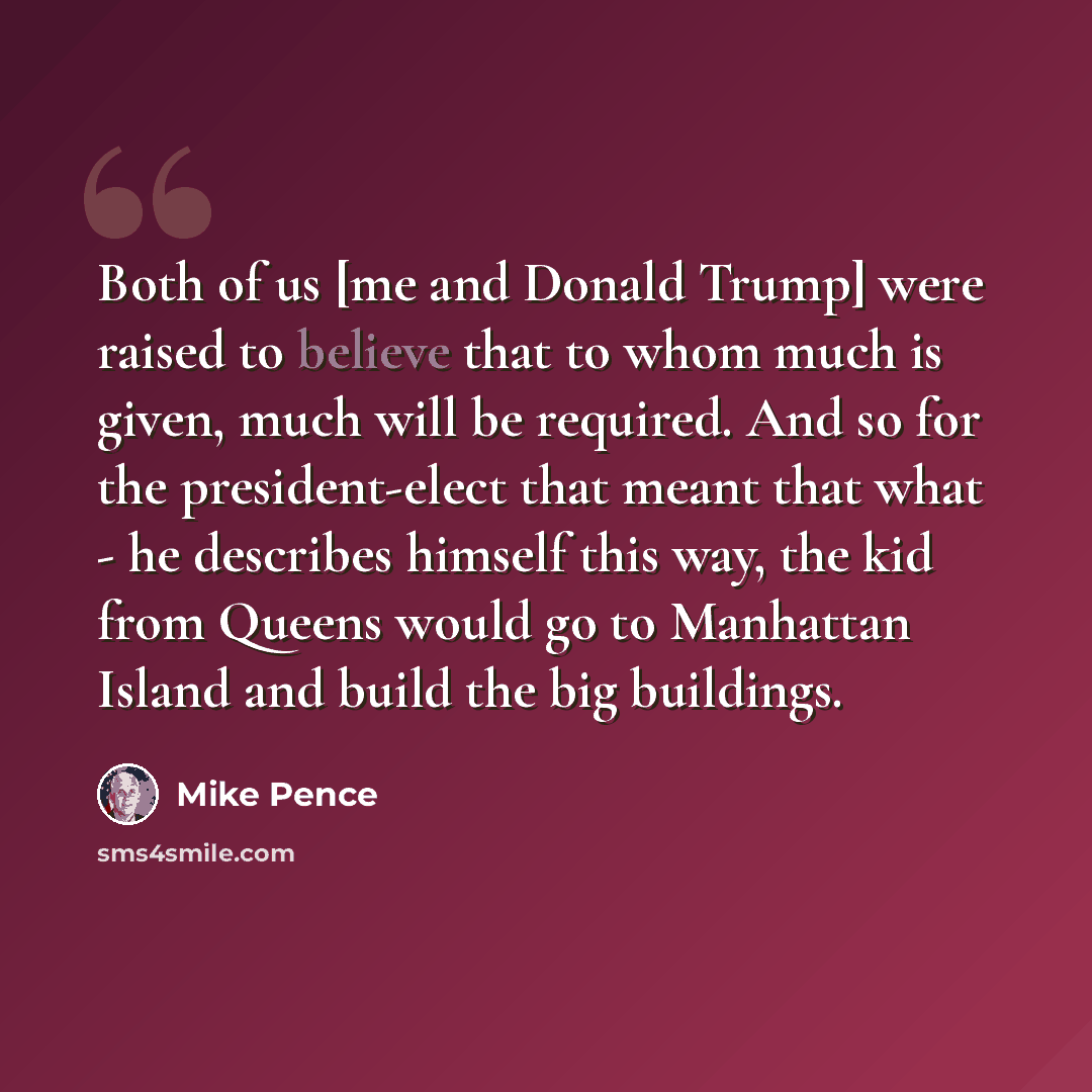 “Both of us [me and Donald Trump] were raised to believe that to whom much is given, much will be required. And so for the president-elect that meant that what - he describes himself this way, the kid from Queens would go to Manhattan Island and build the big buildings.” quote by Mike Pence