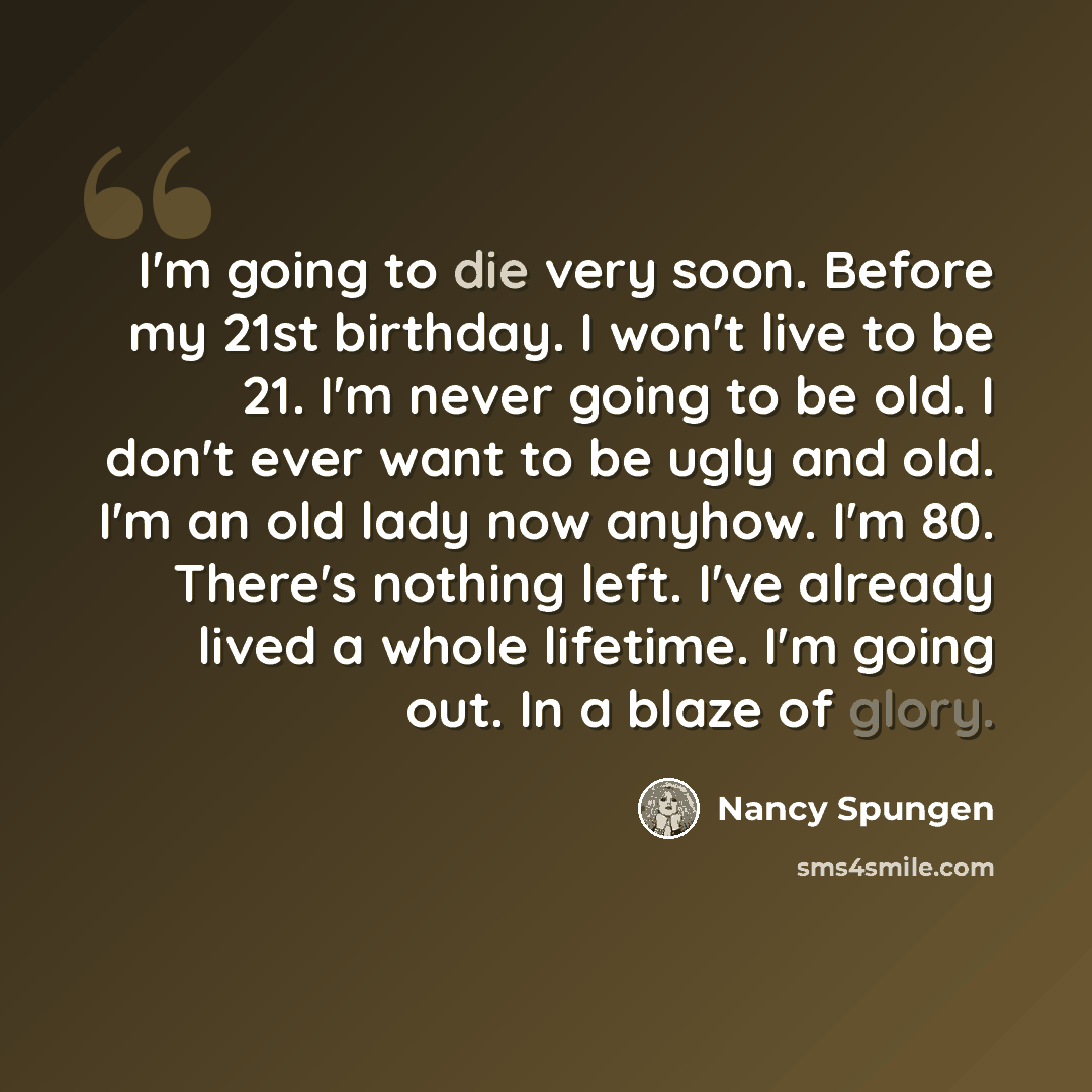 “I'm going to die very soon. Before my 21st birthday. I won't live to be 21. I'm never going to be old. I don't ever want to be ugly and old. I'm an old lady now anyhow. I'm 80. There's nothing left. I've already lived a whole lifetime. I'm going out. In a blaze of glory.” quote by Nancy Spungen