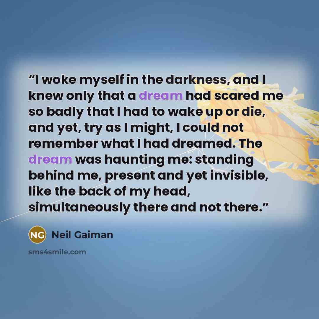 “I woke myself in the darkness, and I knew only that a dream had scared me so badly that I had to wake up or die, and yet, try as I might, I could not remember what I had dreamed. The dream was haunting me: standing behind me, present and yet invisible, like the back of my head, simultaneously…” quote by Neil Gaiman