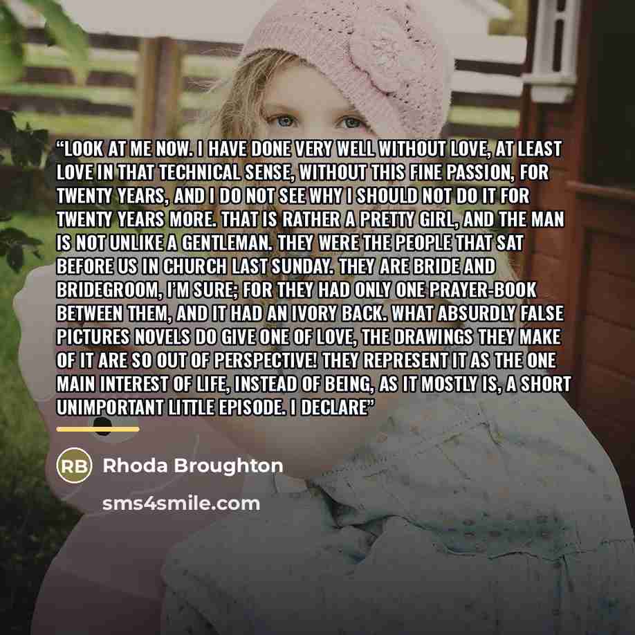 “Look at me now. I have done very well without love, at least love in that technical sense, without this fine passion, for twenty years, and I do not see why I should not do it for twenty years more. That is rather a pretty girl, and the man is not unlike a gentleman. They were the people that sat…” quote by Rhoda Broughton
