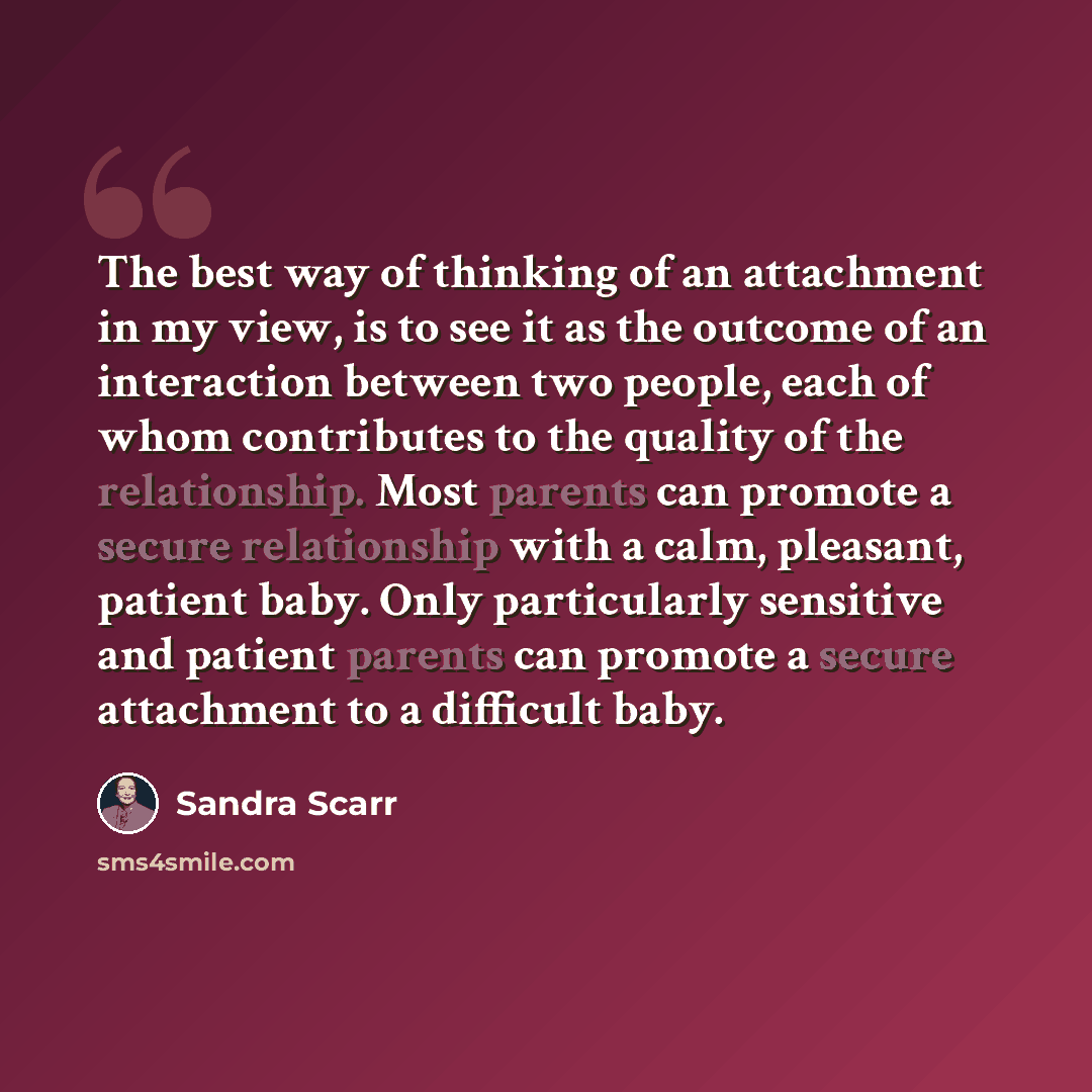 “The best way of thinking of an attachment in my view, is to see it as the outcome of an interaction between two people, each of whom contributes to the quality of the relationship. Most parents can promote a secure relationship with a calm, pleasant, patient baby. Only particularly sensitive and…” quote by Sandra Scarr