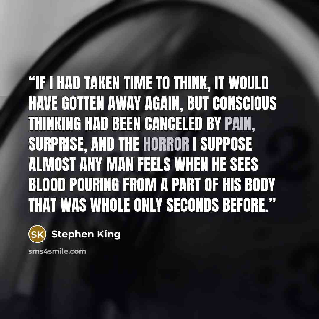 “If I had taken time to think, it would have gotten away again, but conscious thinking had been canceled by pain, surprise, and the horror I suppose almost any man feels when he sees blood pouring from a part of his body that was whole only seconds before.” quote by Stephen King