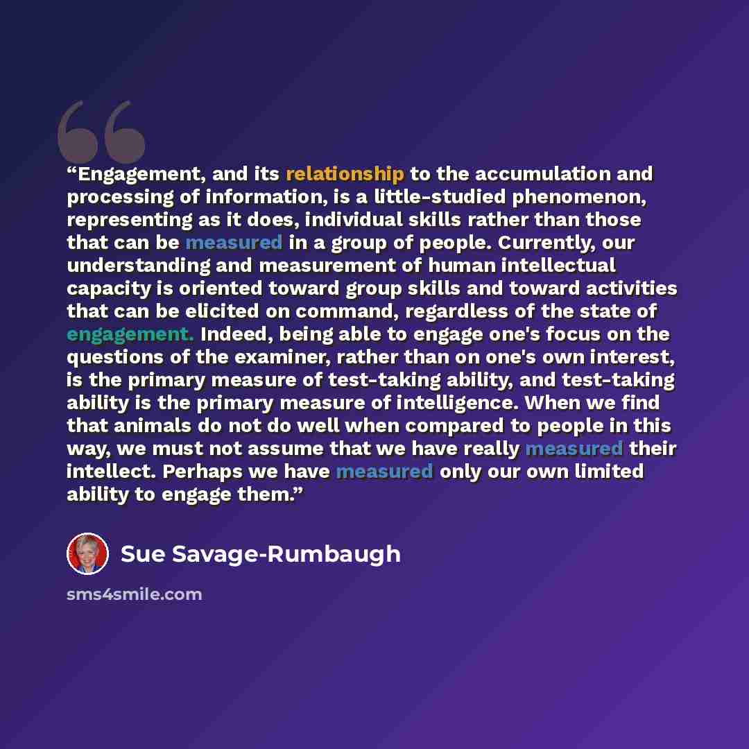 “Engagement, and its relationship to the accumulation and processing of information, is a little-studied phenomenon, representing as it does, individual skills rather than those that can be measured in a group of people. Currently, our understanding and measurement of human intellectual capacity is…” quote by Sue Savage-Rumbaugh