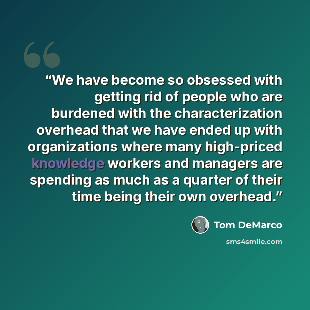 “We have become so obsessed with getting rid of people who are burdened with the characterization overhead that we have ended up with organizations where many high-priced knowledge workers and managers are spending as much as a quarter of their time being their own overhead.” quote by Tom DeMarco
