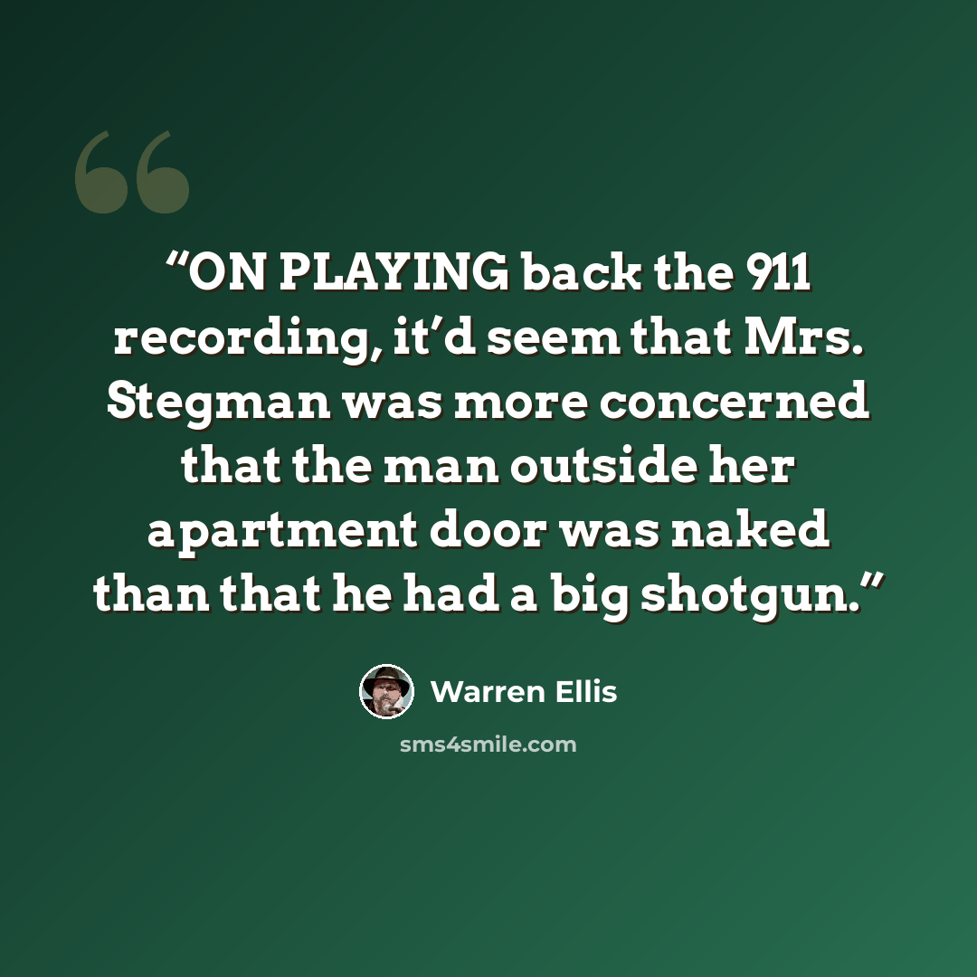 “ON PLAYING back the 911 recording, it’d seem that Mrs. Stegman was more concerned that the man outside her apartment door was naked than that he had a big shotgun.” quote by Warren Ellis