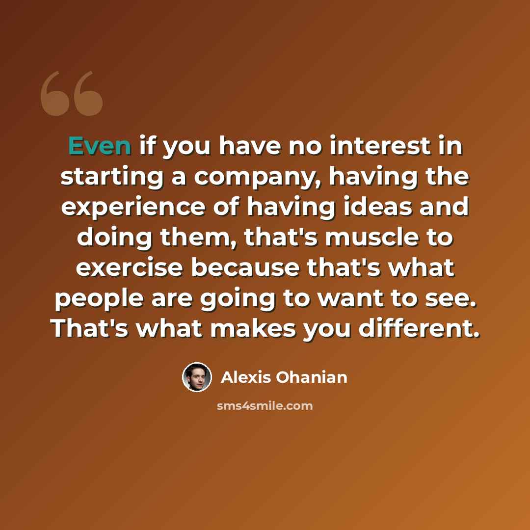 “Even if you have no interest in starting a company, having the experience of having ideas and doing them, that's muscle to exercise because that's what people are going to want to see. That's what makes you different.” quote by Alexis Ohanian