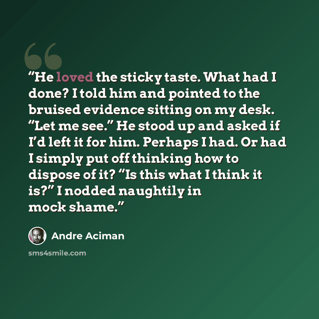 “He loved the sticky taste. What had I done? I told him and pointed to the bruised evidence sitting on my desk. “Let me see.” He stood up and asked if I’d left it for him. Perhaps I had. Or had I simply put off thinking how to dispose of it? “Is this what I think it is?” I nodded naughtily in mock…” quote by André Aciman
