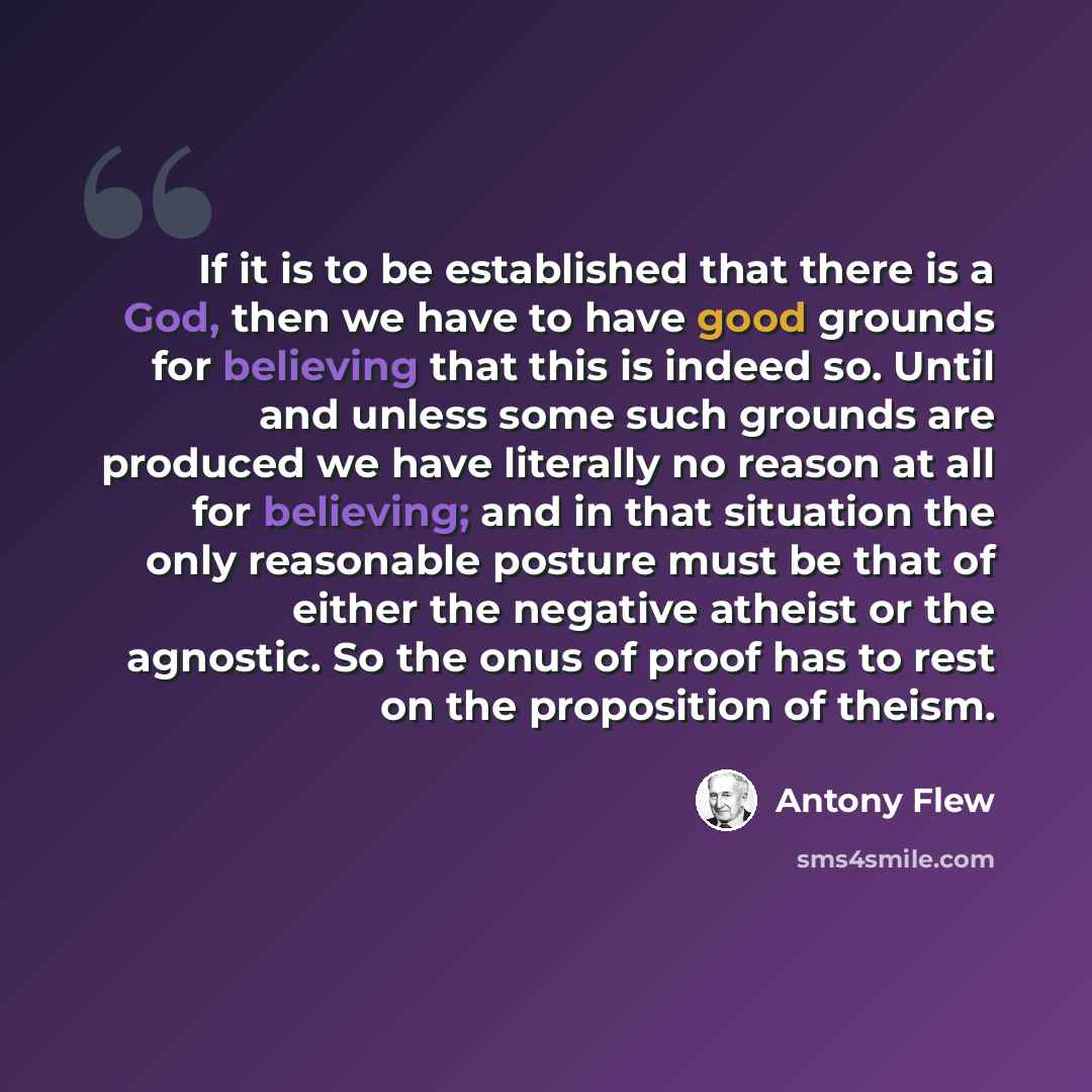 “If it is to be established that there is a God, then we have to have good grounds for believing that this is indeed so. Until and unless some such grounds are produced we have literally no reason at all for believing; and in that situation the only reasonable posture must be that of either the…” quote by Antony Flew