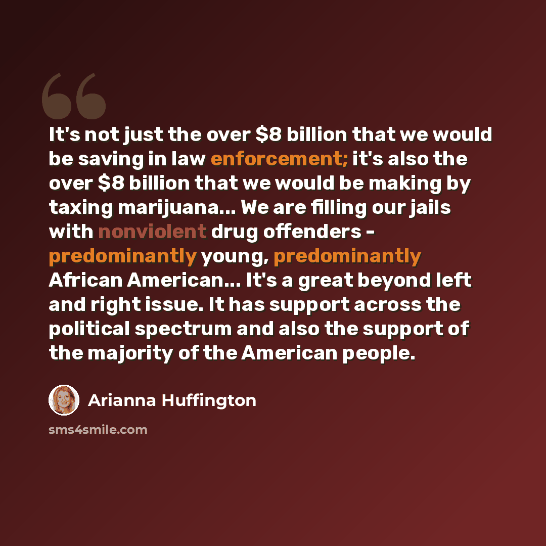 “It's not just the over $8 billion that we would be saving in law enforcement; it's also the over $8 billion that we would be making by taxing marijuana... We are filling our jails with nonviolent drug offenders - predominantly young, predominantly African American... It's a great beyond left and…” quote by Arianna Huffington