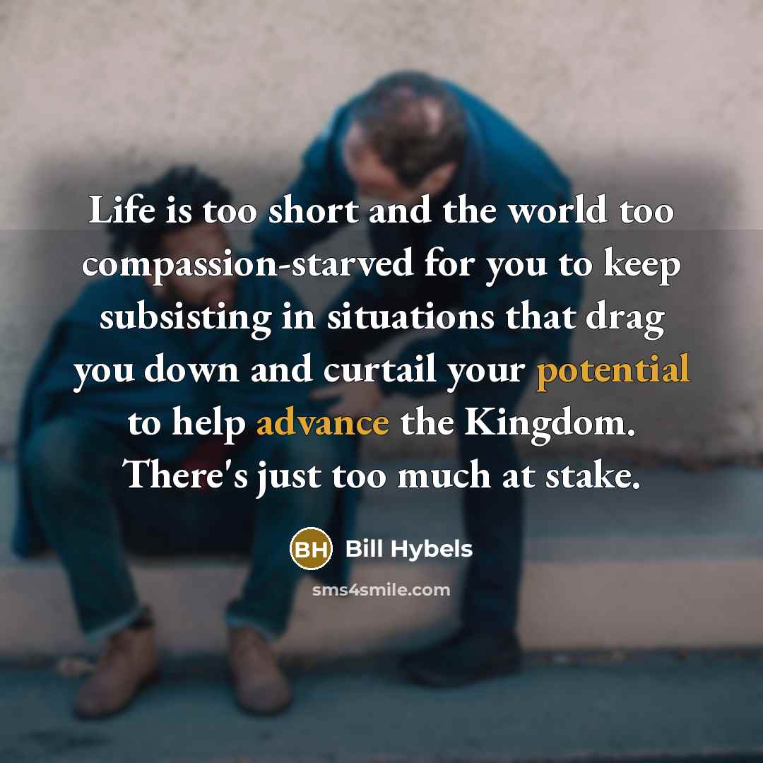 “Life is too short and the world too compassion-starved for you to keep subsisting in situations that drag you down and curtail your potential to help advance the Kingdom. There's just too much at stake.” quote by Bill Hybels