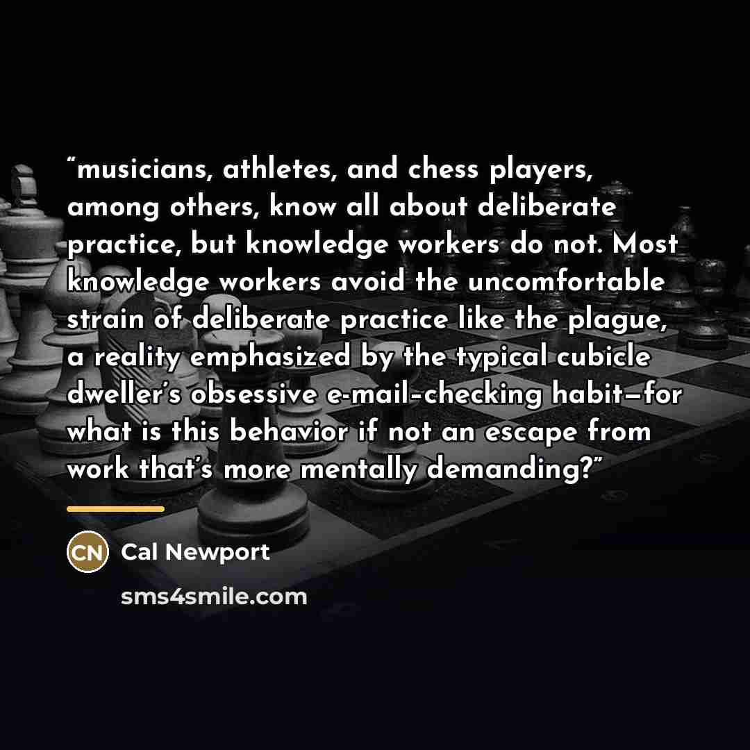 “musicians, athletes, and chess players, among others, know all about deliberate practice, but knowledge workers do not. Most knowledge workers avoid the uncomfortable strain of deliberate practice like the plague, a reality emphasized by the typical cubicle dweller’s obsessive e-mail–checking…” quote by Cal Newport