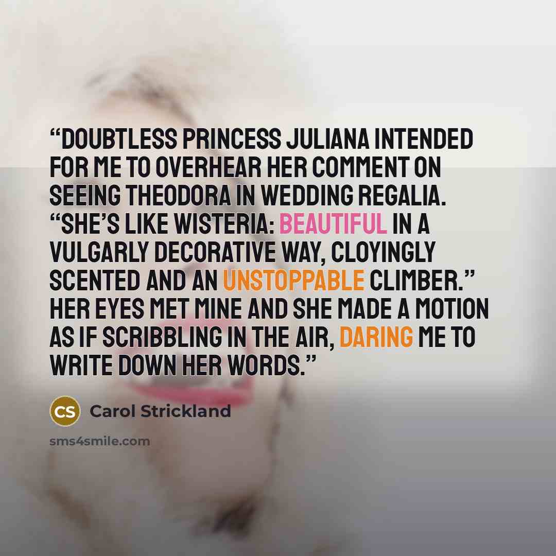 “Doubtless Princess Juliana intended for me to overhear her comment on seeing Theodora in wedding regalia. “She’s like wisteria: beautiful in a vulgarly decorative way, cloyingly scented and an unstoppable climber.” Her eyes met mine and she made a motion as if scribbling in the air, daring me to…” quote by Carol Strickland