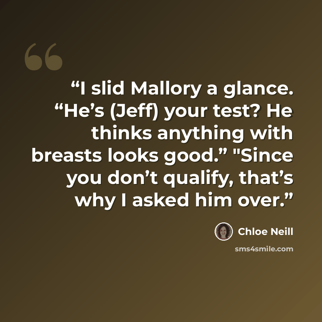 “I slid Mallory a glance. “He’s (Jeff) your test? He thinks anything with breasts looks good.” "Since you don’t qualify, that’s why I asked him over.” quote by Chloe Neill