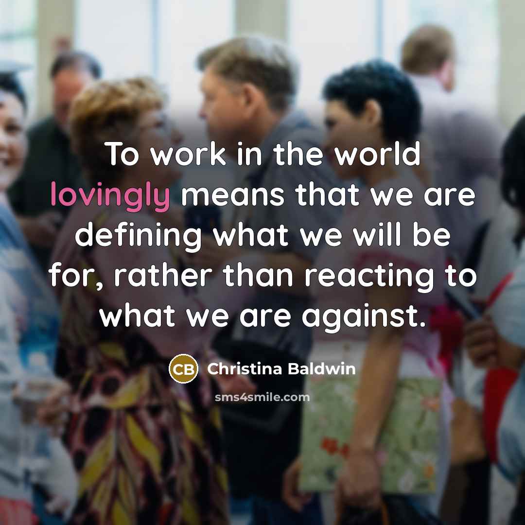 “To work in the world lovingly means that we are defining what we will be for, rather than reacting to what we are against.” quote by Christina Baldwin