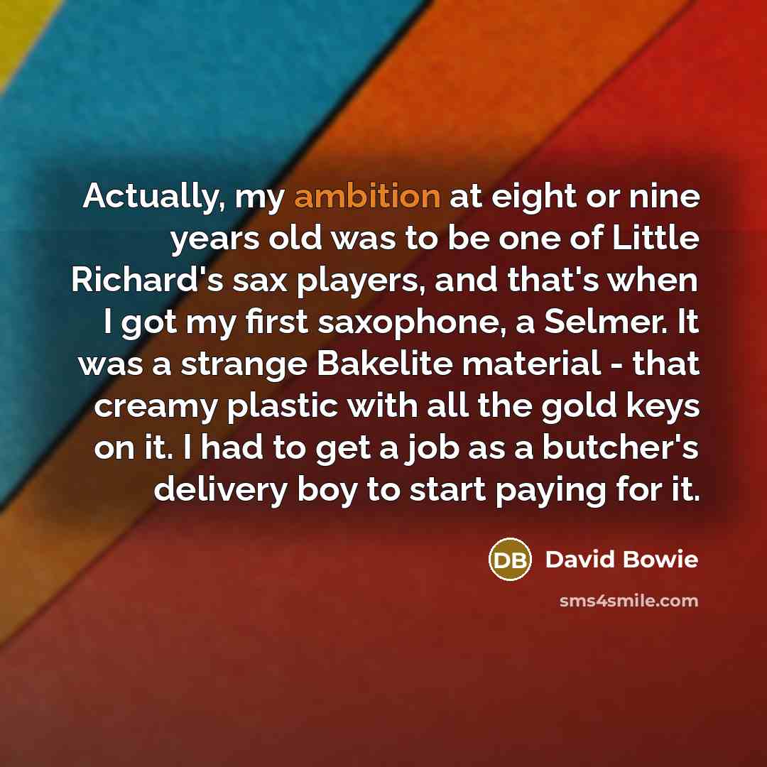 “Actually, my ambition at eight or nine years old was to be one of Little Richard's sax players, and that's when I got my first saxophone, a Selmer. It was a strange Bakelite material - that creamy plastic with all the gold keys on it. I had to get a job as a butcher's delivery boy to start paying…” quote by David Bowie