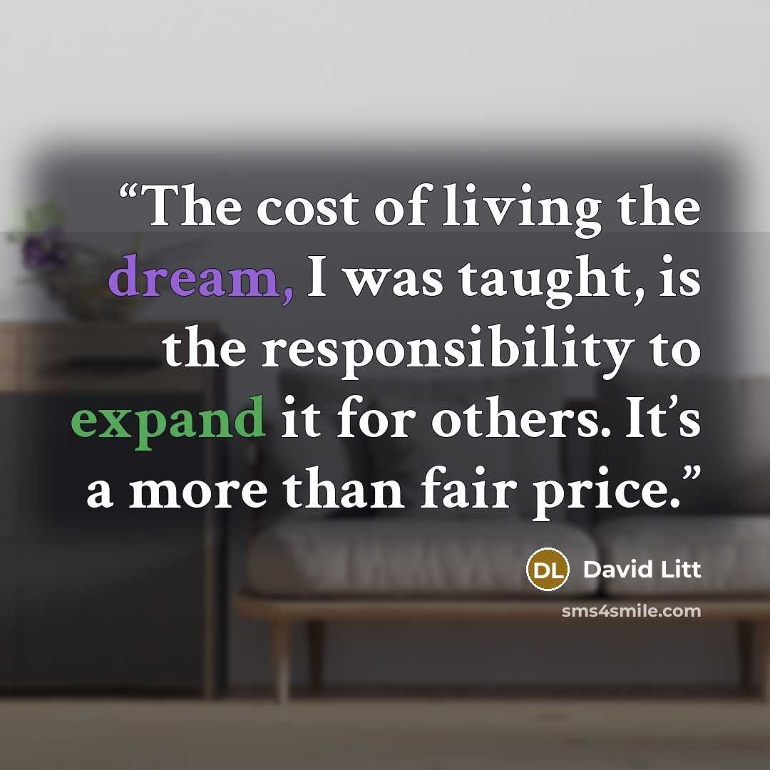 “The cost of living the dream, I was taught, is the responsibility to expand it for others. It’s a more than fair price.” quote by David Litt