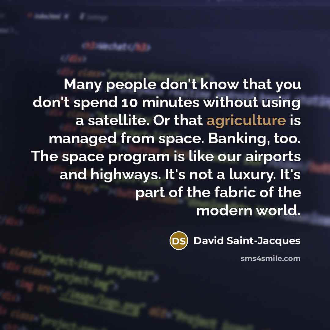 “Many people don't know that you don't spend 10 minutes without using a satellite. Or that agriculture is managed from space. Banking, too. The space program is like our airports and highways. It's not a luxury. It's part of the fabric of the modern world.” quote by David Saint-Jacques