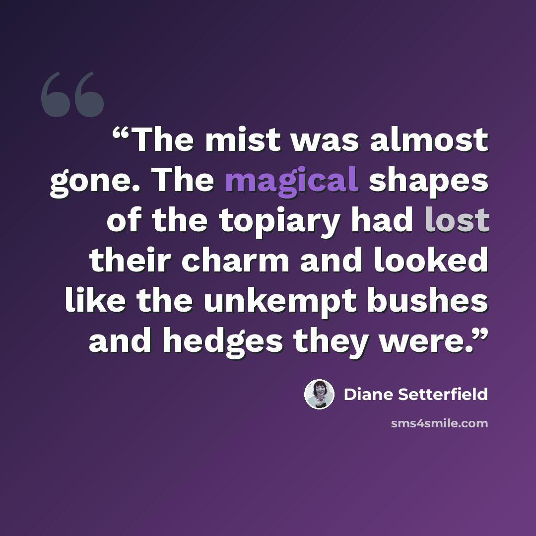 “The mist was almost gone. The magical shapes of the topiary had lost their charm and looked like the unkempt bushes and hedges they were.” quote by Diane Setterfield