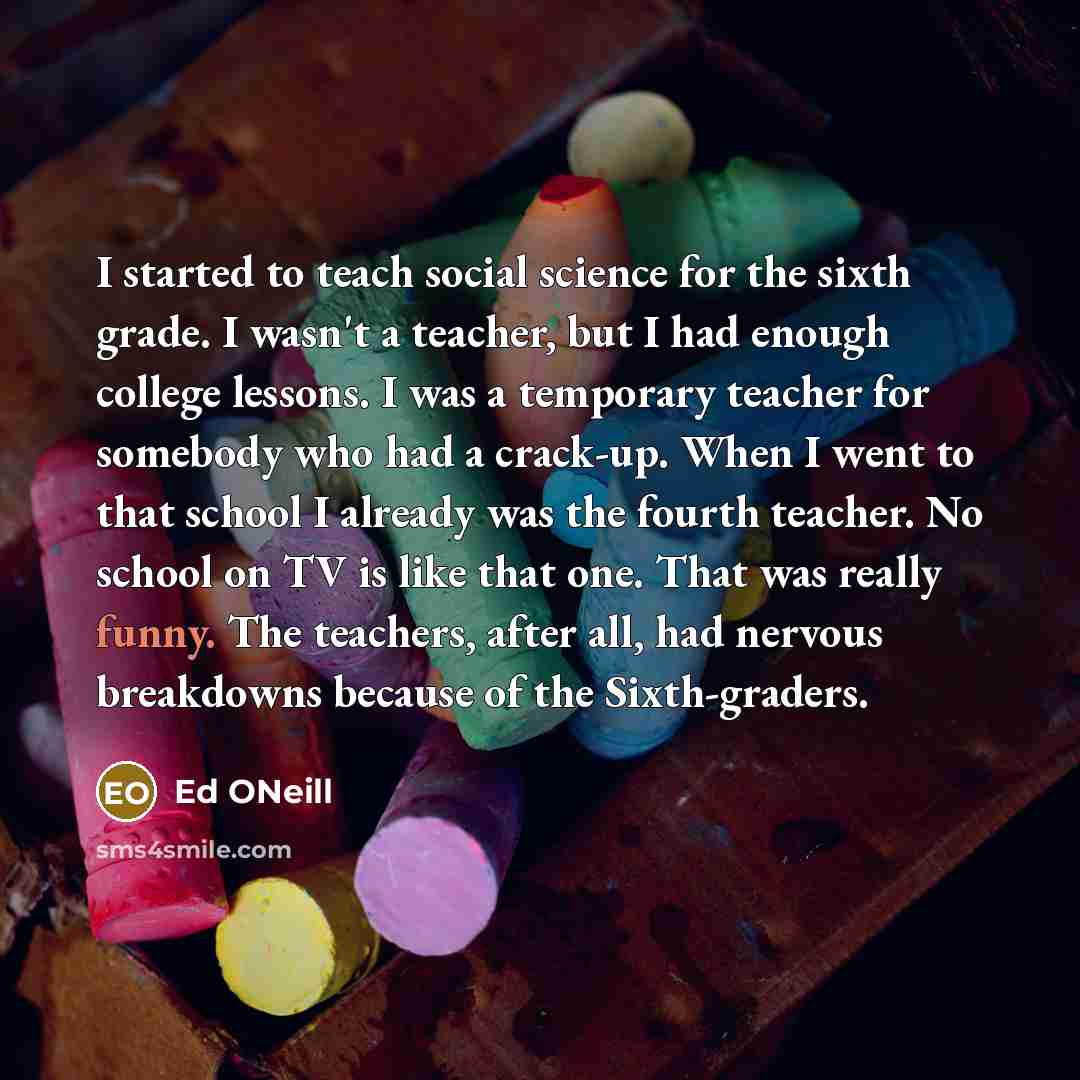 “I started to teach social science for the sixth grade. I wasn't a teacher, but I had enough college lessons. I was a temporary teacher for somebody who had a crack-up. When I went to that school I already was the fourth teacher. No school on TV is like that one. That was really funny. The…” quote by Ed ONeill