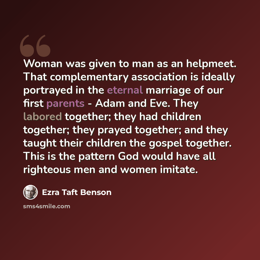“Woman was given to man as an helpmeet. That complementary association is ideally portrayed in the eternal marriage of our first parents - Adam and Eve. They labored together; they had children together; they prayed together; and they taught their children the gospel together. This is the pattern…” quote by Ezra Taft Benson