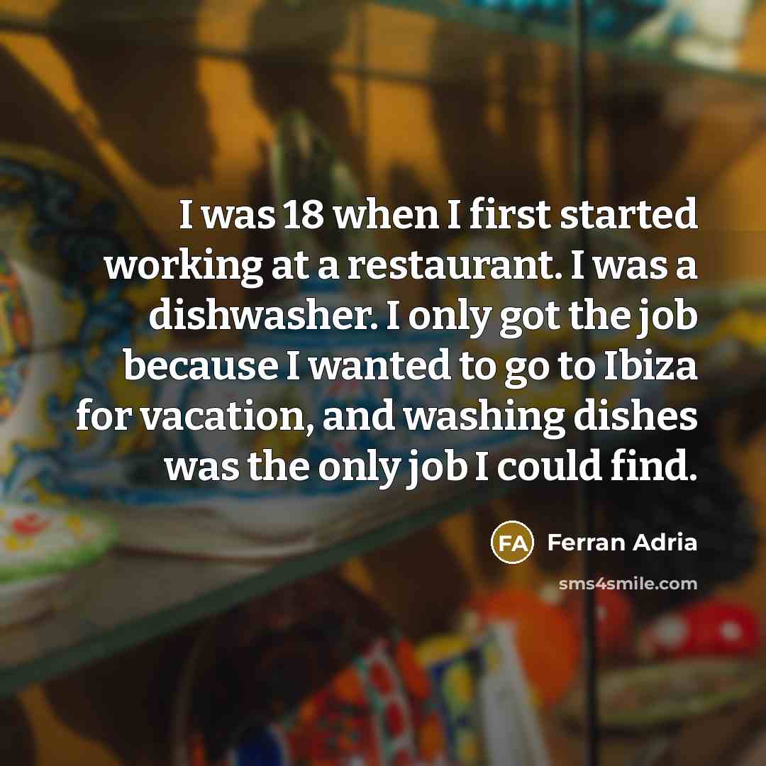“I was 18 when I first started working at a restaurant. I was a dishwasher. I only got the job because I wanted to go to Ibiza for vacation, and washing dishes was the only job I could find.” quote by Ferran Adria