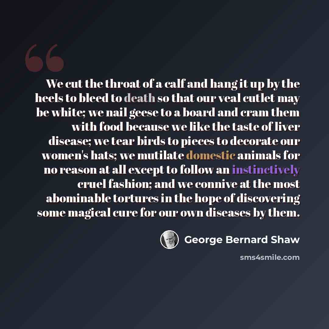 “We cut the throat of a calf and hang it up by the heels to bleed to death so that our veal cutlet may be white; we nail geese to a board and cram them with food because we like the taste of liver disease; we tear birds to pieces to decorate our women's hats; we mutilate domestic animals for no…” quote by George Bernard Shaw