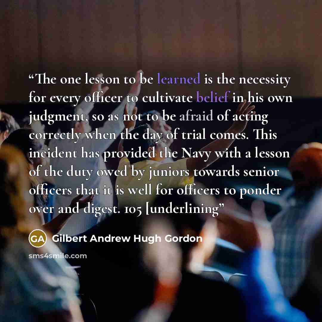 “The one lesson to be learned is the necessity for every officer to cultivate belief in his own judgment, so as not to be afraid of acting correctly when the day of trial comes. This incident has provided the Navy with a lesson of the duty owed by juniors towards senior officers that it is well for…” quote by Gilbert Andrew Hugh Gordon