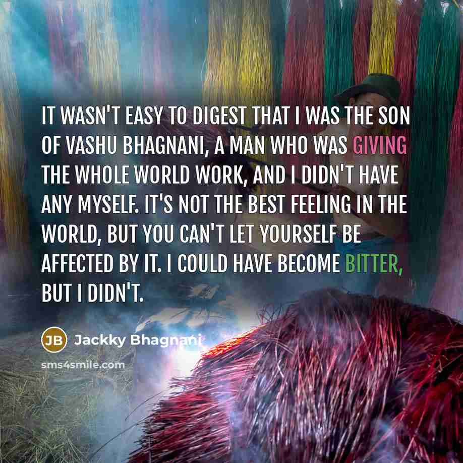 “It wasn't easy to digest that I was the son of Vashu Bhagnani, a man who was giving the whole world work, and I didn't have any myself. It's not the best feeling in the world, but you can't let yourself be affected by it. I could have become bitter, but I didn't.” quote by Jackky Bhagnani