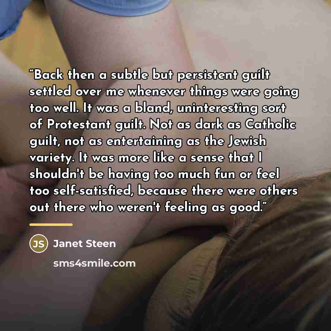 “Back then a subtle but persistent guilt settled over me whenever things were going too well. It was a bland, uninteresting sort of Protestant guilt. Not as dark as Catholic guilt, not as entertaining as the Jewish variety. It was more like a sense that I shouldn't be having too much fun or feel…” quote by Janet Steen