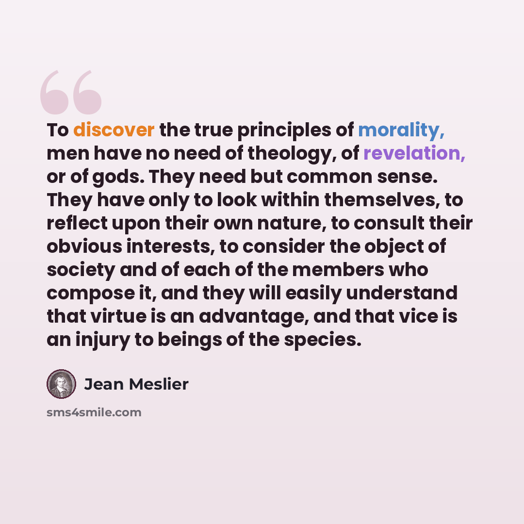 “To discover the true principles of morality, men have no need of theology, of revelation, or of gods. They need but common sense. They have only to look within themselves, to reflect upon their own nature, to consult their obvious interests, to consider the object of society and of each of the…” quote by Jean Meslier