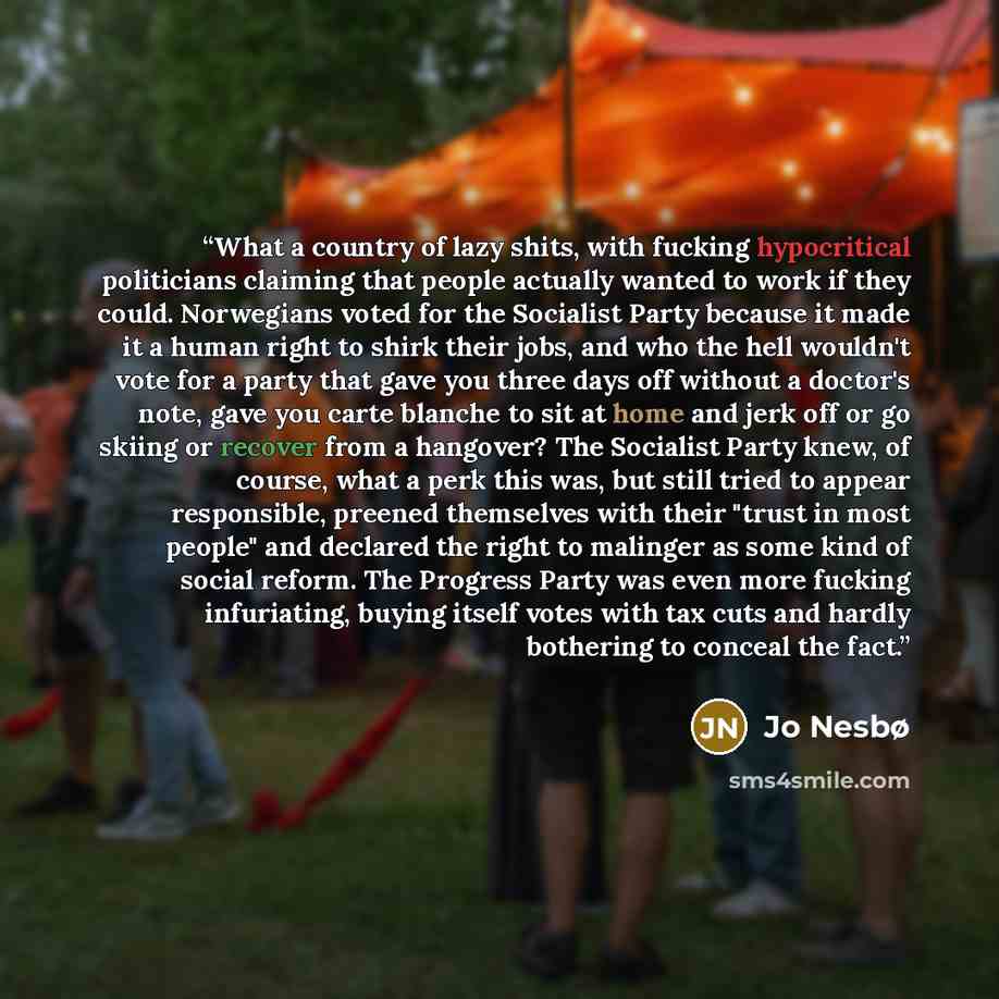 “What a country of lazy shits, with fucking hypocritical politicians claiming that people actually wanted to work if they could. Norwegians voted for the Socialist Party because it made it a human right to shirk their jobs, and who the hell wouldn't vote for a party that gave you three days off…” quote by Jo Nesbø