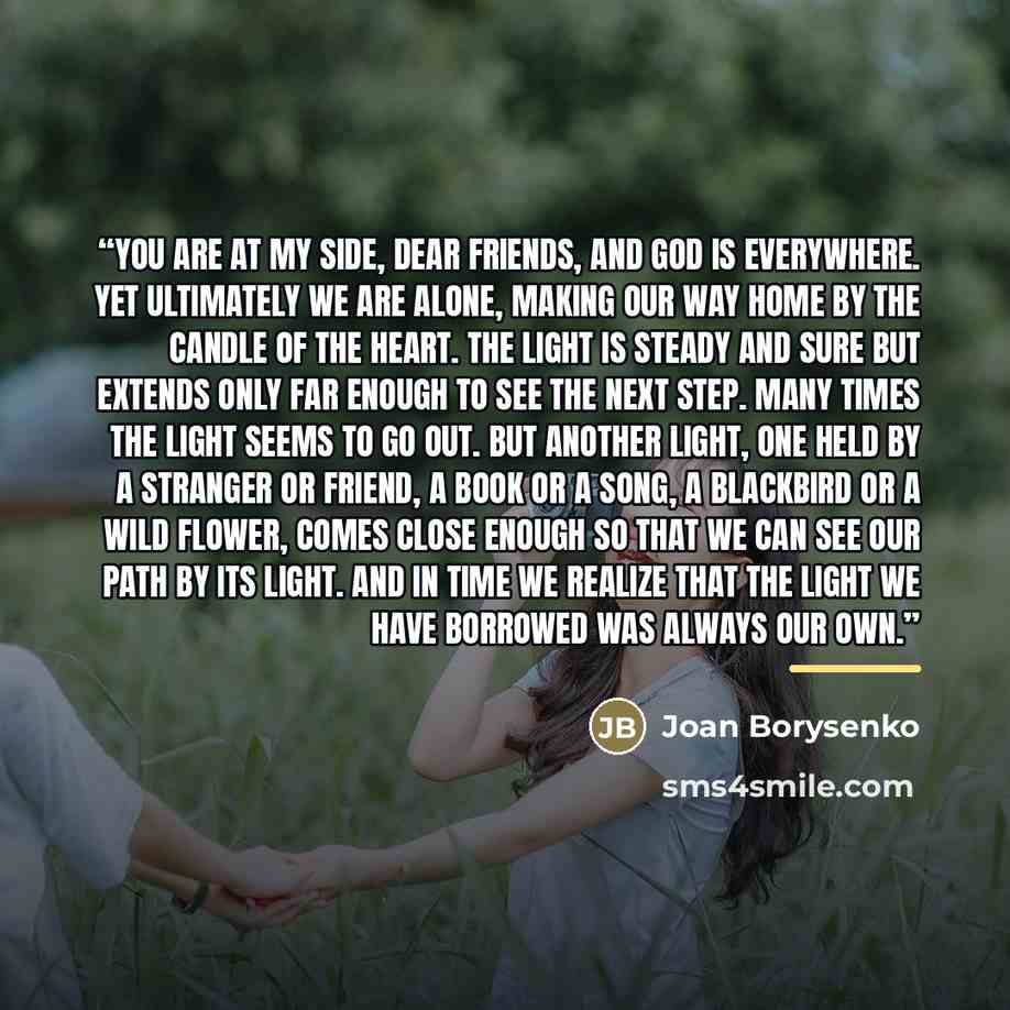 “You are at my side, dear friends, and God is everywhere. Yet ultimately we are alone, making our way home by the candle of the heart. The light is steady and sure but extends only far enough to see the next step. Many times the light seems to go out. But another light, one held by a stranger or…” quote by Joan Borysenko