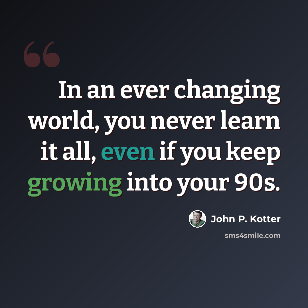 “In an ever changing world, you never learn it all, even if you keep growing into your 90s.” quote by John P. Kotter
