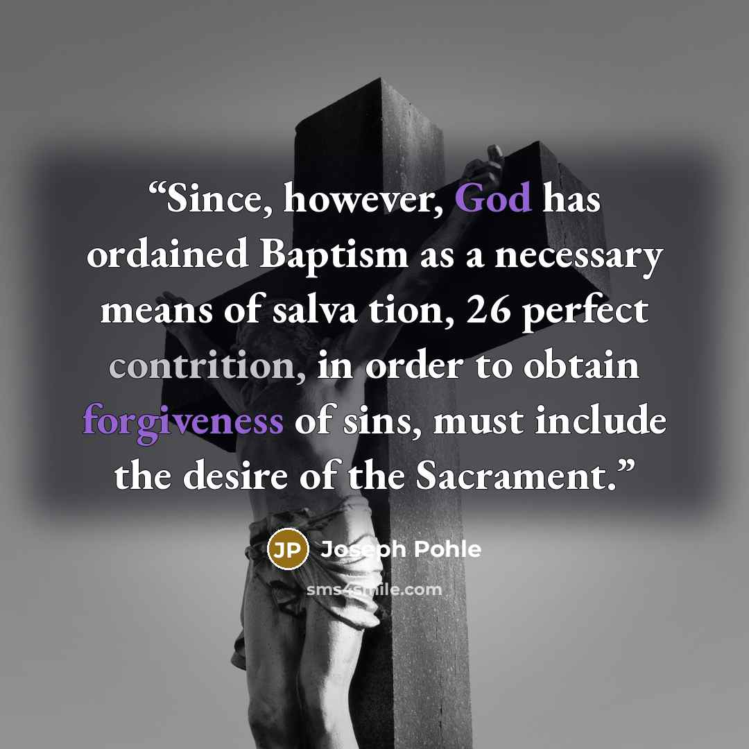 “Since, however, God has ordained Baptism as a necessary means of salva tion, 26 perfect contrition, in order to obtain forgiveness of sins, must include the desire of the Sacrament.” quote by Joseph Pohle