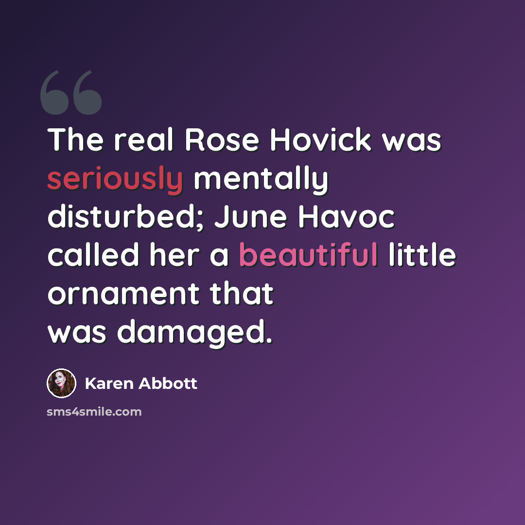 “The real Rose Hovick was seriously mentally disturbed; June Havoc called her a beautiful little ornament that was damaged.” quote by Karen Abbott