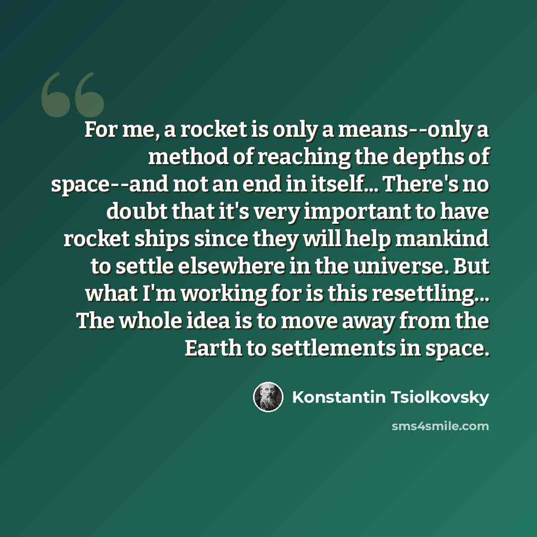 “For me, a rocket is only a means--only a method of reaching the depths of space--and not an end in itself... There's no doubt that it's very important to have rocket ships since they will help mankind to settle elsewhere in the universe. But what I'm working for is this resettling... The whole…” quote by Konstantin Tsiolkovsky