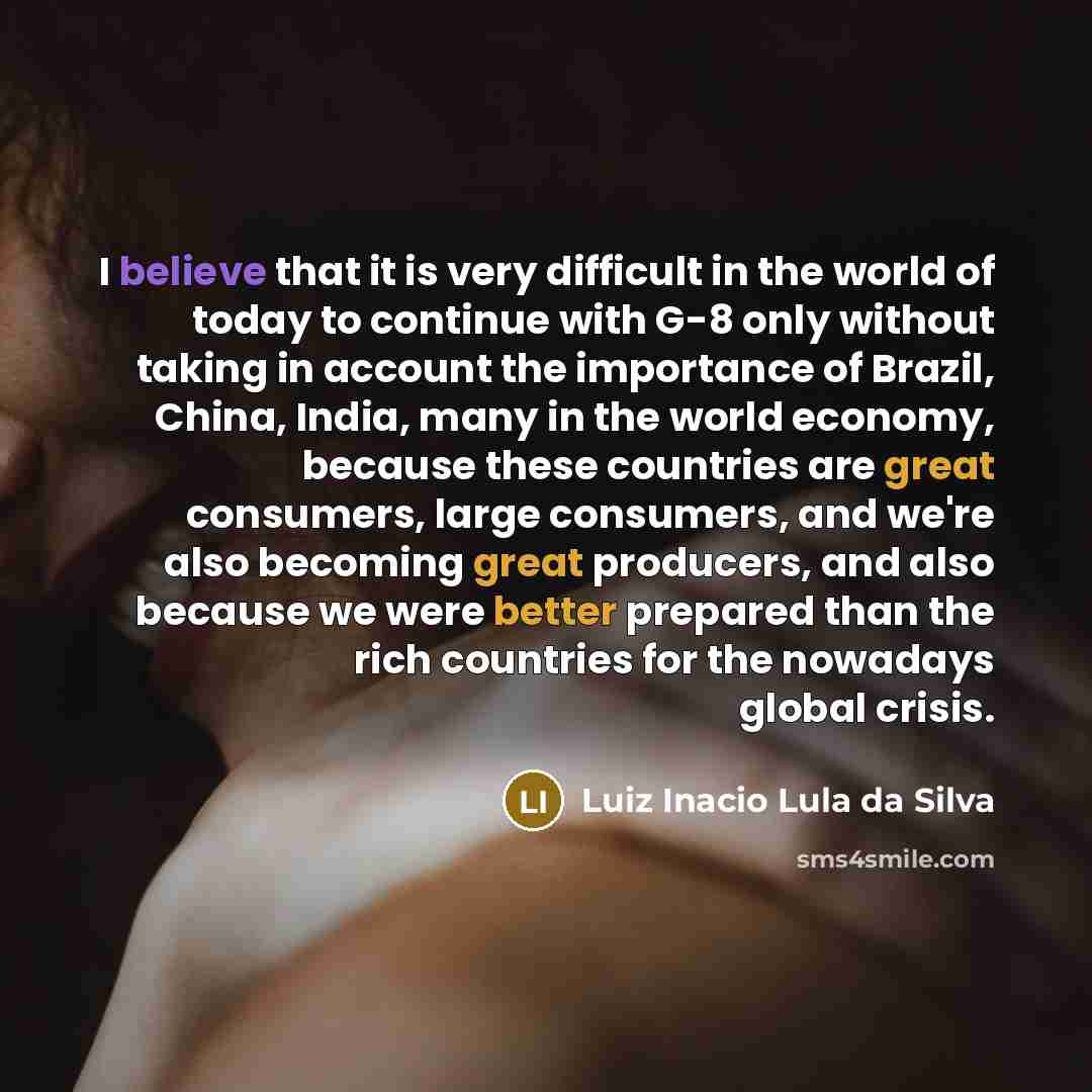 “I believe that it is very difficult in the world of today to continue with G-8 only without taking in account the importance of Brazil, China, India, many in the world economy, because these countries are great consumers, large consumers, and we're also becoming great producers, and also because…” quote by Luiz Inacio Lula da Silva