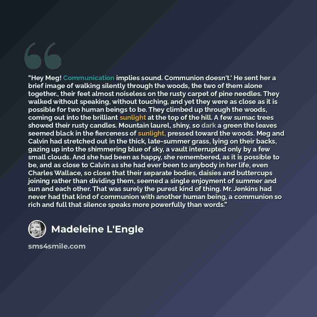 “Hey Meg! Communication implies sound. Communion doesn't.' He sent her a brief image of walking silently through the woods, the two of them alone together., their feet almost noiseless on the rusty carpet of pine needles. They walked without speaking, without touching, and yet they were as close as…” quote by Madeleine L'Engle