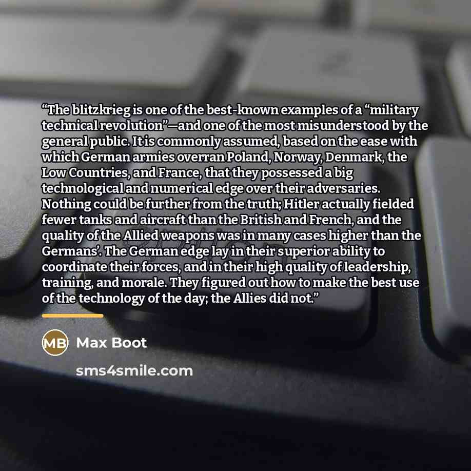“The blitzkrieg is one of the best-known examples of a “military technical revolution”—and one of the most misunderstood by the general public. It is commonly assumed, based on the ease with which German armies overran Poland, Norway, Denmark, the Low Countries, and France, that they possessed a…” quote by Max Boot